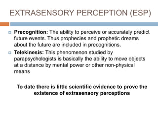 EXTRASENSORY PERCEPTION (ESP)
 Precognition: The ability to perceive or accurately predict
future events. Thus prophecies and prophetic dreams
about the future are included in precognitions.
 Telekinesis: This phenomenon studied by
parapsychologists is basically the ability to move objects
at a distance by mental power or other non-physical
means
To date there is little scientific evidence to prove the
existence of extrasensory perceptions
 