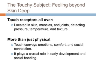 The Touchy Subject: Feeling beyond
Skin Deep
Touch receptors all over:
 Located in skin, muscles, and joints, detecting
pressure, temperature, and texture.
More than just physical:
 Touch conveys emotions, comfort, and social
connection.
 It plays a crucial role in early development and
social bonding.
 