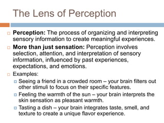 The Lens of Perception
 Perception: The process of organizing and interpreting
sensory information to create meaningful experiences.
 More than just sensation: Perception involves
selection, attention, and interpretation of sensory
information, influenced by past experiences,
expectations, and emotions.
 Examples:
 Seeing a friend in a crowded room – your brain filters out
other stimuli to focus on their specific features.
 Feeling the warmth of the sun – your brain interprets the
skin sensation as pleasant warmth.
 Tasting a dish – your brain integrates taste, smell, and
texture to create a unique flavor experience.
 