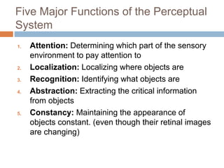 Five Major Functions of the Perceptual
System
1. Attention: Determining which part of the sensory
environment to pay attention to
2. Localization: Localizing where objects are
3. Recognition: Identifying what objects are
4. Abstraction: Extracting the critical information
from objects
5. Constancy: Maintaining the appearance of
objects constant. (even though their retinal images
are changing)
 