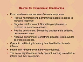 Operant (or Instrumental) Conditioning
 Four possible consequences of operant responses
 Positive reinforcement: Something pleasant is added to
increase response.
 Negative reinforcement: Something unpleasant is
removed to increase response.
 Positive punishment: Something unpleasant is added to
decrease response.
 Negative punishment: Something pleasant is removed to
decrease response.
 Operant conditioning in infancy is at best limited in early
infancy.
 Infants can remember what they have learned.
 The social significance of early operant learning is evident in
infants and their caregivers.
 