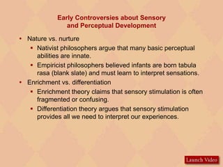 Early Controversies about Sensory
and Perceptual Development
 Nature vs. nurture
 Nativist philosophers argue that many basic perceptual
abilities are innate.
 Empiricist philosophers believed infants are born tabula
rasa (blank slate) and must learn to interpret sensations.
 Enrichment vs. differentiation
 Enrichment theory claims that sensory stimulation is often
fragmented or confusing.
 Differentiation theory argues that sensory stimulation
provides all we need to interpret our experiences.
 