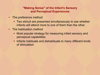 "Making Sense" of the Infant's Sensory
and Perceptual Experiences
 The preference method
 Two stimuli are presented simultaneously to see whether
infants will attend more to one of them than the other.
 The habituation method
 Most popular strategy for measuring infant sensory and
perceptual capabilities
 Infants habituate and dishabituate to many different kinds
of stimulation
 