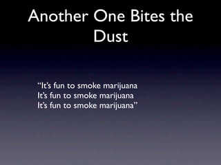 Another One Bites the
        Dust

 “It’s fun to smoke marijuana
 It’s fun to smoke marijuana
 It’s fun to smoke marijuana”
 