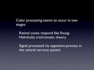Color processing seems to occur in two
stages:

 Retinal cones respond like Young-
 Helmholtz trichromatic theory

 Signal processed via opponent-process in
 the central nervous system
 