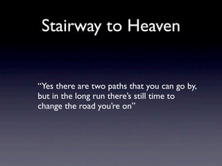 Stairway to Heaven


“Yes there are two paths that you can go by,
but in the long run there’s still time to
change the road you’re on”
 