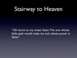 Stairway to Heaven


“Oh here’s to my sweet Satan. The one whose
little path would make me sad, whose power is
Satan.”
 