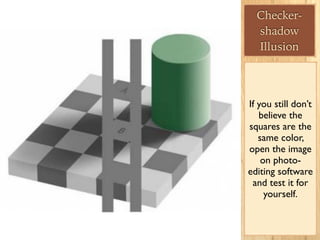 Checker-
shadow
Illusion
If you still don’t
believe the
squares are the
same color,
open the image
on photo-
editing software
and test it for
yourself.
 
