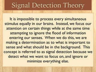 Signal Detection Theory
It is impossible to process every simultaneous
stimulus equally in our brains. Instead, we focus our
attention on certain things while at the same time
attempting to ignore the ﬂood of information
entering our senses.  When we do this, we are
making a determination as to what is important to
sense and what should be in the background.  This
concept is referred to as signal detection because we
detect what we want to focus on, and ignore or
minimize everything else.
 