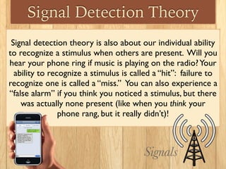 Signal Detection Theory
Signal detection theory is also about our individual ability
to recognize a stimulus when others are present. Will you
hear your phone ring if music is playing on the radio?Your
ability to recognize a stimulus is called a “hit”: failure to
recognize one is called a “miss.” You can also experience a
“false alarm” if you think you noticed a stimulus, but there
was actually none present (like when you think your 	

phone rang, but it really didn’t)!
Signals
 