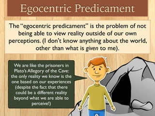 Egocentric Predicament
The “egocentric predicament” is the problem of not
being able to view reality outside of our own
pe...