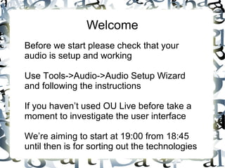 Welcome
Before we start please check that your
audio is setup and working
Use Tools->Audio->Audio Setup Wizard
and following the instructions
If you haven’t used OU Live before take a
moment to investigate the user interface
We’re aiming to start at 19:00 from 18:45
until then is for sorting out the technologies
 