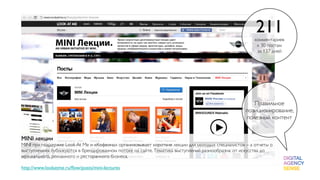 211
                                                                                                      комментариев
                                                                                                       к 30 постам
                                                                                                       за 137 дней




                                                                                                     Правильное
                                                                                                  позиционирование,
                                                                                                  полезный контент


MINI лекции
MINI при поддержке Look At Me и «Кофеина» организовывает короткие лекции для молодых специалистов – а отчеты о
выступлениях публикуются в брендированном потоке на сайте. Тематика выступлений разнообразна: от искусства до
музыкального, рекламного и ресторанного бизнеса.

http://www.lookatme.ru/ﬂow/posts/mini-lectures
 