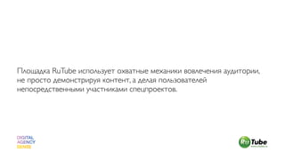 Площадка RuTube использует охватные механики вовлечения аудитории,
не просто демонстрируя контент, а делая пользователей
непосредственными участниками спецпроектов.
 