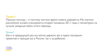 Привет!
Прошло полгода – и поэтому настало время нового дайджеста. Мы изучили
российские онлайн-спецпроекты второй половины 2011 года и посмотрели на
лучшие западные кейсы этого периода.

Зачем?
Как и в предыдущий раз, мы хотим держать вас в курсе последних
проектов и трендов как в России, так и за рубежом.
 
