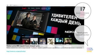 17
                                                                                                      фильмов и сериалов
                                                                                                           в потоке




                                                                                                       Яркий дизайн,
                                                                                                     хороший контент




Nokia Lumia 800: Удивителен каждый день
Nokia совместно с ivi.ru представляет подборку «самых удивительных» зарубежных и российских фильмов и сериалов.
 
http://www.ivi.ru/special/nokia/
 
