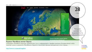 28
                                                                                                           стран




                                                                                                      Большое
                                                                                                     количество
                                                                                                   видеоконтента,
                                                                                                  информативность


Роуминг МегаФона меняет Европу
Спецпроект МегаФона соединяет видеоконтент ivi.ru с информацией о тарифах компании. Интерактивный глобус
помогает узнать о роуминге «МегаФона» в Европе и посмотреть фильмы, выпущенные в этих странах.

http://www.ivi.ru/special/megafon/
 