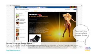 Приятный приз,
                                                                                                    популярный для
                                                                                                   площадки формат



Lenovo: В поисках богини Шеары
С августа по сентябрь Леди@Mail.ru предлагал принять участие в фотоконкурсе от Lenovo – прислать свой снимок в
образе богини Шеары из игры «Легенды: Наследие Драконов». Победительница получила главный приз – ноутбук Lenovo.
 
http://dwar.lady.mail.ru/
 