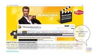 Нестандартная
                                                                                                       механика
                                                                                                       конкурса


Lipton: Стань ассистентом режиссера!
Lipton предлагает попробовать себя в качестве ассистента режиссера – для этого необходимо пройти отборочный тур
и три игровых этапа. Участник, проявивший максимум эрудиции, аккуратности и внимательности, попадает в круг
финалистов и может получить призы: чай Lipton, фотоаппарат или же подарок от самого Пирса Броснана. 
 
http://lipton.wmj.ru/
 