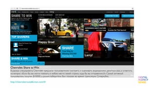 Chevrolet: Share to Win
В рамках спецпроекта Chevrolet предлагал пользователям смотреть и оценивать видеоролики, делиться ими, и ответить
на вопрос: «Если бы вы могли поехать в любое место своей страны, куда бы вы отправились?». Самый активный
пользователь получил $10000, а ролик-победитель был показан во время трансляции Суперкубка.

http://chevroletroute66.msn.com/#/
 