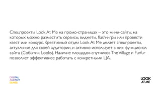 Спецпроекты Look At Me на промо-страницах – это мини-сайты, на
которых можно разместить сервисы, виджеты, ﬂash-игры или провести
квест или конкурс. Креативный отдел Look At Me делает спецпроекты,
актуальные для своей аудитории, и активно использует в них функционал
сайта (События, Looks). Наличие площадок-спутников The Village и Furfur
позволяет эффективнее работать с конкретными ЦА.
 