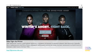 Nike: Fight the Winter
Nike предлагает помочь спортсменам сразиться с суровыми погодными условиями в рамках трех флэш-игр: стрельбы,
бега и американского футбола. Игрок, набравший наибольшее количество очков, получает возможность встретиться со
всемирно известными атлетами Nike.
 
http://ﬁghtwinter.nike.com/
 