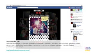 Moschino: Pic Me!
Facebook-приложение от Moschino позволяет посетителям стилизовать свои фото под полароиды, оценивать снимки
других посетителей и делиться ими. Идея приложения в том, что фотографии разрушают языковые барьеры –
участвовать может каждый.

http://apps.facebook.com/picturizeme/
 