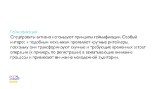 Геймификация
Спецпроекты активно используют принципы геймификации. Особый
интерес к подобным механикам проявляют крупные ритейлеры,
поскольку они трансформируют скучные и требующие временных затрат
операции (к примеру, по регистрации) в захватывающие внимание
процессы и привлекают внимание молодежной аудитории.
 