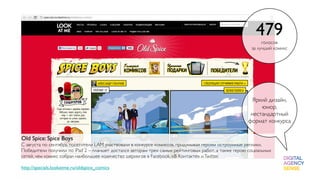 479голосов
                                                                                                      за лучший комикс




                                                                                                     Яркий дизайн,
                                                                                                         юмор,
                                                                                                     нестандартный
                                                                                                    формат конкурса

Old Spice: Spice Boys
С августа по сентябрь посетители LAM участвовали в конкурсе комиксов, придумывая героям остроумные реплики.
Победители получили по iPad 2 – планшет достался авторам трех самых рейтинговых работ, а также герою социальных
сетей, чем комикс собрал наибольшее количество шерингов в Facebook, «В Контакте» и Twitter.

http://specials.lookatme.ru/oldspice_comics
 