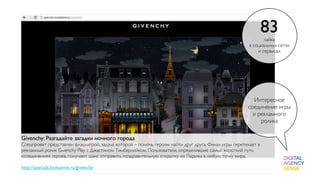 83
                                                                                                             лайка
                                                                                                      в социальных сетях
                                                                                                          и сервисах




                                                                                                       Интересное
                                                                                                     соединение игры
                                                                                                       и рекламного
                                                                                                          ролика

Givenchy: Разгадайте загадки ночного города
Спецпроект представлен флэш-игрой, задача которой – помочь героям найти друг друга. Финал игры перетекает в
рекламный ролик Givenchy Play с Джастином Тимберлейком. Пользователи, определившие самый короткий путь
«соединения» героев, получают шанс отправить поздравительную открытку из Парижа в любую точку мира.

http://specials.lookatme.ru/givenchy
 