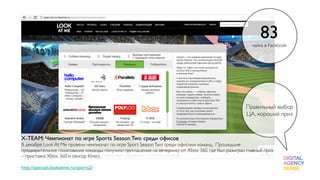 83
                                                                                                      лайка в Facebook




                                                                                                   Правильный выбор
                                                                                                   ЦА, хороший приз



X-TEAM: Чемпионат по игре Sports Season Two среди офисов
В декабре Look At Me провели чемпионат по игре Sport Season Two среди офисных команд. Прошедшие
предварительное голосование команды получили приглашение на вечеринку от Xbox 360, где был разыгран главный приз
– приставка Xbox 360 и сенсор Kinect.

http://specials.lookatme.ru/sports2/
 