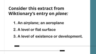 Consider this extract from
Wiktionary’s entry on plane:
1. An airplane; an aeroplane
2. A level or flat surface
3. A level of existence or development.
 