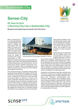 Sense-City
Or how to turn
a Sensing City into a Sustainable City
Research and engineering serving the city of the future
What is Sense-City? It
is a vast area dedicated
to experimentation and
used to validate the
technologies that will
make our cities more
sustainable. Everything
there has been desi-
gned to prepare the city
of the future: from mea-
suring air quality to
monitoring the energy
performance of buil-
dings; from detecting vehicles to studying paths fol-
lowed by road users; from detecting buried networks
to fitting infrastructures with smart devices. Our city
of the future will be a pleasant community, user-
friendly and resilient, able to self-diagnose at all
times for a sparing use of resources and a cleaner
and healthier environment.
The incentives are huge: according to figures publis-
hed by the French Ministry for Ecology, in 2012, 44%
of all French energy was consumed by the building
sector; it releases 123 million tons of CO2 annually.
According to WHO, air pollution in Europe is the
cause of 350,000 premature deaths each year. If
such pollution were non-existent, Europeans would
live 8.6 months longer on average. By focusing on
turning a city into a measurable and measured sys-
tem, Sense-City Consortium is offering solutions that
will mitigate the impact that our societies growing
urbanisation has on people and on the environment.
This project is therefore in line
with the energy transition plan
to shift towards green growth.
More specifically, it includes
one strand for building reno-
vation, and another for the
promotion of clean transport
modes.
Sense-City grew out of the first
call for projects within the
«investments for the future»
Program launched in 2010 to
boost French research. Sense-City has now deve-
loped into a «miniature communicating city», a faci-
lity constituting the first urban scenario developed
by the consortium and focusing on smart homes and
smart roads issues. The Ifsttar campus hosts this
250 sq. testbed in Champs-sur-Marne, at the very
heart of the Descartes cluster and the Greater Paris
centre of excellence for sustainable cities.
Academics and industries have been working hand
in hand for 4 years now, to prepare concepts, tools
and methodologies that are being deployed throu-
ghout this «miniature communicating city».
Innovative R&D products will be deployed every-
where during the platform's operational life. With 60
sensors already in place after only a few months
Sense-City Consortium is offering a concrete and
realistic systemic demonstration of the potential offe-
red by new technological measuring tools applied to
the sustainable city concept.
Sustainable City
Overall overview of the equipment deployed on the site
 