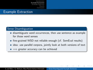 Introduction
Example Extraction
Example Selection
Results
Conclusion
Example Extraction
Sense Disambiguation
disambiguate word occurrences, then use sentence as example
for those word senses
ﬁne-grained WSD not reliable enough (cf. SemEval results)
idea: use parallel corpora, jointly look at both versions of text
=⇒ greater accuracy can be achieved
G. de Melo / G. Weikum, Max-Planck-Institut Informatik Sense-Disambiguated Example Sentences
 