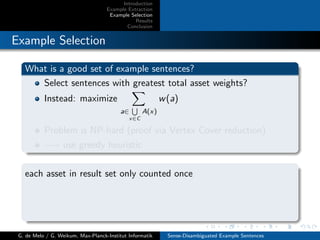 Introduction
Example Extraction
Example Selection
Results
Conclusion
Example Selection
What is a good set of example sentences?
Select sentences with greatest total asset weights?
Instead: maximize
a∈
x∈C
A(x)
w(a)
Problem is NP-hard (proof via Vertex Cover reduction)
−→ use greedy heuristic
each asset in result set only counted once
G. de Melo / G. Weikum, Max-Planck-Institut Informatik Sense-Disambiguated Example Sentences
 