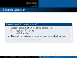 Introduction
Example Extraction
Example Selection
Results
Conclusion
Example Selection
Greedy Heuristic to select set C
Greedily select highest-weighted sentence x:
x ← argmax
x∈XC a∈A(x)
w(a)
Then set the weights w(a) of all assets a ∈ A(x) to zero
=⇒ ranked list obtained (useful!)
G. de Melo / G. Weikum, Max-Planck-Institut Informatik Sense-Disambiguated Example Sentences
 