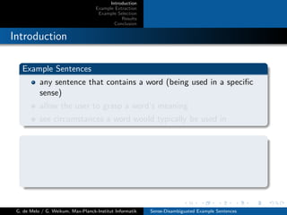 Introduction
Example Extraction
Example Selection
Results
Conclusion
Introduction
Example Sentences
any sentence that contains a word (being used in a speciﬁc
sense)
allow the user to grasp a word’s meaning
see circumstances a word would typically be used in
G. de Melo / G. Weikum, Max-Planck-Institut Informatik Sense-Disambiguated Example Sentences
 