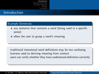 Introduction
Example Extraction
Example Selection
Results
Conclusion
Introduction
Example Sentences
any sentence that contains a word (being used in a speciﬁc
sense)
allow the user to grasp a word’s meaning
see circumstances a word would typically be used in
traditional intensional word deﬁnitions may be too confusing
humans used to deriving meaning from context
users can verify whether they have understood deﬁnition correctly
G. de Melo / G. Weikum, Max-Planck-Institut Informatik Sense-Disambiguated Example Sentences
 