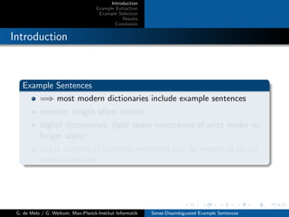 Introduction
Example Extraction
Example Selection
Results
Conclusion
Introduction
Example Sentences
=⇒ most modern dictionaries include example sentences
number, length often limited
digital dictionaries: tight space constraints of print media no
longer apply!
larger number of example sentences can be presented to the
user on demand
G. de Melo / G. Weikum, Max-Planck-Institut Informatik Sense-Disambiguated Example Sentences
 