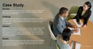 Case Study.
Situation
This office equipment manufacturer was looking for a way to recognize and
retain their best salespeople as a major competitor had begun to target
(poach) their top performers.
Challenge
Engage the sales organization by recognizing and rewarding the highest
achievers in such a way as to ensure that they grow in their commitment to
remain with the company and create the example for achievement across
the organization.
Solution
We designed a six-month incentive program utilizing a newly designed web-
based promotional incentive portal to promote the new initiative. Sales
results earned qualification in “The Club” which offered lavish recognition
that included the winner’s spouse / guest. We used video and other media
to promote the exclusive and prestigious President’s Club Travel Reward
across the organization.
Results
Top achieving sales professionals and their Sales Managers were awarded
the trip by achieving a predetermined quota that was specifically designed
to recognize these targeted candidates. Sales results were over 130% of
the pre-determined objective.
 