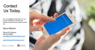 Contact
Us Today.
For a no obligation discussion on our
proven solutions to improve your
workforce performance, please contact
me.
Steve Mattoon
Sense & Company
949.375.2888
steve@senseandcompany.com
www.SenseandCompany.com
 