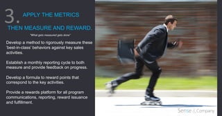 APPLY THE METRICS
THEN MEASURE AND REWARD.
"What gets measured gets done”
Develop a method to rigorously measure these
‘best-in-class’ behaviors against key sales
activities.
Establish a monthly reporting cycle to both
measure and provide feedback on progress.
Develop a formula to reward points that
correspond to the key activities.
Provide a rewards platform for all program
communications, reporting, reward issuance
and fulfillment.
	
  
3.	
  
 