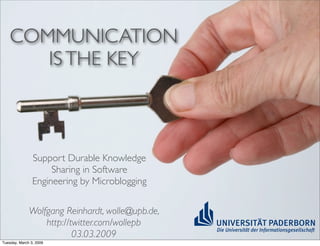 COMMUNICATION
       IS THE KEY



                Support Durable Knowledge
                     Sharing in Software
                Engineering by Microblogging

              Wolfgang Reinhardt, wolle@upb.de,
                  http://twitter.com/wollepb
                          03.03.2009
Tuesday, March 3, 2009
 