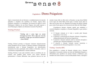 12
Capítulo 6 – Dons Psíquicos
Após o renascimento de um Sensate e o estabelecimento da conexão
telepática e empática dos membros do Cluster, alguns Dons
Psíquicos começam a se manifestar. Em termos de regras O nível
Hierárquico Adjetivo de um Dom Psíquico não pode superar o
nível Hierárquico Adjetivo do Elemento Acessório Psycellium.
Visiting (Visitar)
"Visiting não é como ligar ou enviar
mensagens de texto. Não é algo que você faz
acontecer. É algo que você deixou acontecer."
– Jonas Malaki
Visiting (Visitar) permite os Sensates visitarem telepaticamente
outros membros do seu Cluster. O Sensate visitante é transportado
mentalmente para o Sensate hospedeiro, em determinados
momentos há uma comutação entre ambos os Sensates, como se
visualmente compartilhassem o mesmo ambiente.
Visiting (Visitar) é uma ação instintiva entre os membros de um
Cluster, mas também pode ocorrer com outros Sensates
pertencentes a Cluster diferentes, mas primeiro deve-se ter um
contato visual, olho no olho entre os Sensates, ou seja, Jonas Maliki
só foi capaz de visitar Will e Nomi após o contato visual, olho no
olho com os dois, mas o Sr. Whispers foi incapaz de utilizar Visiting
para visitar Nomi apesar de vê-la através dos olhos de Niles Bolger.
Considera-se Sensate visitante aquele que estabelece a
conexão telepática e empática e o Sensate hospedeiro o que recebe a
conexão.
 O Sensate visitante só é visto e ouvido pelo Sensate
hospedeiro e vice-versa;
 É possível a comunicação do Sensate visitante e hospedeiro,
independentemente de barreiras linguísticas;
 É possível o Sensate visitante sentir as mesmas sensações e
emoções que o Sensate hospedeiro e vice-versa;
 É possível o Sensate visitante acessar memórias e
pensamentos do Sensate hospedeiro e vice-versa.
Visiting – GeneSys RPG
Para estabelecer o contato do Sensate visitante com o Sensate
hospedeiro é necessário realizar um teste de Habilidade Empatia, a
dificuldade para membros do mesmo Cluster é Medíocre, para
membros de outro Cluster o nível de dificuldade é Bom, a duração é
 