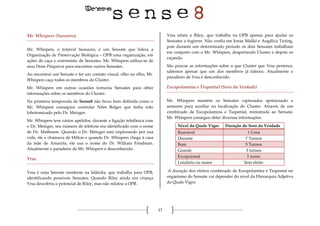 17
Mr. Whispers (Sussurro)
Mr. Whispers, o temível Sussurro, é um Sensate que lidera a
Organização de Preservação Biológica – OPB uma organização, em
ações de caça e extermínio de Sensates. Mr. Whispers utiliza-se de
seus Dons Psiquicos para encontrar outros Sensates.
Ao encontrar um Sensate e ter um contato visual, olho no olho, Mr.
Whispers caça todos os membros do Cluster.
Mr. Whispers em outras ocasiões torturou Sensates para obter
informações sobre os membros do Cluster.
Na primeira temporada de Sense8 não ficou bem definida como o
Mr. Whispers conseguiu controlar Niles Bolger que tinha sido
lobotomizado pelo Dr. Metzger.
Mr. Whispers tem vários apelidos, durante a ligação telefônica com
o Dr. Metzger, seu número de telefone era identificado com o nome
de Dr. Matheson. Quando o Dr. Metzger está implorando por sua
vida, ele o chamava de Milton e quando Dr. Whispers chega à casa
da mãe de Amanita, ele usa o nome do Dr. William Friedman.
Atualmente o paradeiro de Mr. Whispers é desconhecido.
Yrsa.
Yrsa é uma Sensate residente na Islândia, que trabalha para OPB,
identificando possíveis Sensates. Quando Riley ainda era criança
Yrsa descobriu o potencial de Riley, mas não relatou a OPB.
Yrsa relata a Riley, que trabalha na OPB apenas para ajudar os
Sensates a fugirem. Não confia em Jonas Maliki e Angélica Turing,
pois durante um determinado período os dois Sensates trabalham
em conjunto com o Mr. Whispers, despertando Cluster e depois os
caçando.
São poucas as informações sobre a que Cluster que Yrsa pertence,
sabemos apenas que um dos membros já faleceu. Atualmente o
paradeiro de Yrsa é desconhecido.
Escopolamina e Tiopental (Soro da Verdade)
Mr. Whispers mantém os Sensates capturados aprisionado a
sensores para auxiliar na localização do Cluster. Através de um
combinado de Escopolamina e Tiopental, ministrada ao Sensate,
Mr. Whispers consegue obter diversas informações.
Nível do Quale Vigor Duração do Soro da Verdade
Razoável 1 Cena
Decente 7 Turnos
Bom 5 Turnos
Grande 3 turnos
Excepcional 1 turno
Lendário ou maior Sem efeito
A duração dos efeitos combinado de Escopolamina e Tiopental no
organismo do Sensate vai depender do nível da Hierarquia Adjetiva
do Quale Vigor.
 