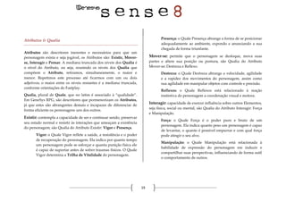 19
Atributos & Qualia
Atributos são descritores inerentes e necessários para que um
personagem exista e seja jogável, os Atributos são: Existir, Mover-
se, Interagir e Pensar. A mediana truncada dos níveis dos Qualia é
o nível do Atributo, ou seja, reunindo os níveis dos Qualia que
compõem o Atributo, retiramos, simultaneamente, o maior e
menor. Repetimos este processo até ficarmos com um ou dois
adjetivos; o maior entre os níveis restantes é a mediana truncada,
conforme orientações do Fastplay.
Qualia, plural de Quale, que no latim é associado à “qualidade”.
Em GeneSys RPG, são descritores que pormenorizam os Atributos,
já que estes são abrangentes demais e incapazes de diferenciar de
forma eficiente os personagens uns dos outros.
Existir: contempla a capacidade de ser e continuar sendo, preservar
seu estado normal e resistir às interações que ameaçam a existência
do personagem, são Qualia do Atributo Existir: Vigor e Presença.
Vigor: o Quale Vigor reflete a saúde, a resistência e o poder
de recuperação do personagem. Ela indica por quanto tempo
um personagem pode se esforçar e quanta punição física ele
é capaz de suportar antes de sofrer traumas físicos. O Quale
Vigor determina a Trilha de Vitalidade do personagem.
Presença: o Quale Presença abrange a forma de se posicionar
adequadamente ao ambiente, expondo e anunciando a sua
chegada de forma triunfante.
Mover-se: permite que o personagem se desloque, mova suas
partes e altere sua posição ou postura, são Qualia do Atributo
Mover-se: Destreza e Reflexo.
Destreza: o Quale Destreza abrange a velocidade, agilidade
e a rapidez dos movimentos do personagem, assim como
sua agilidade em manipular objetos com controle e precisão.
Reflexos: o Quale Reflexos está relacionado à reação
instintiva do personagem a coordenação visual e motora.
Interagir: capacidade de exercer influência sobre outros Elementos,
seja física, social ou mental, são Qualia do Atributo Interagir: Força
e Manipulação.
Força: o Quale Força é o poder puro e bruto de um
personagem. Ela indica quanto peso um personagem é capaz
de levantar, o quanto é possível empurrar e com qual força
pode atingir o seu alvo.
Manipulação: o Quale Manipulação está relacionada à
habilidade de expressão do personagem em induzir e
compartilhar suas perspectivas, influenciando de forma sutil
o comportamento de outros.
 