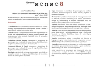 22
Amor Verdadeiro (Puro)
“Angélica dizia que o Sensate sente o amor em sua forma mais
pura” – Jonas Maliki
O Sensate vivência o amor em sua essência mais pura, presenteando
a todos os membros do Cluster com alegria e harmonia.
Habilidades
As Habilidades são os elementos de desenvolvimento dos Eventos
no jogo, representam perícias, conhecimentos, técnicas e medem a
capacidade de realizar determinadas ações.
Astúcia: expressa o comportamento convincente do personagem em
ocultar suas emoções e reações ou detectar o comportamento falso
de pessoas que estão mentindo. Habilidade típica de advogados,
atores e estelionatários.
Armamento [Armas Brancas]: treinamento e experiência do
personagem com a utilização de armas brancas. Habilidade típica
de policiais, criminosos e agentes de organizações.
Armamento [Armas de Fogo]: treinamento e experiência do
personagem com a utilização de armas de fogo. Habilidade típica
de policiais, criminosos e soldados.
Condução: experiência do personagem em conduzir um veículo em
condições normais ou perigosas. Habilidade típica de motoristas,
ladrões de carros e pilotos de corridas.
Briga: treinamento e experiência do personagem no combate
desarmado. Habilidade típica de artistas marciais, pugilistas e
membros de gangues.
Dissimulação: experiência e treinamento do personagem em evitar
ser detectado, durante a movimentação em silêncio, aproveitando
abrigos ou misturando-se a multidão. Habilidade típica de
caçadores, detetives particulares e estelionatários.
Esportes: treinamentos físicos em esportes profissionais ou não,
aplica-se em situações que exijam esforços físicos. Habilidade típica
de atletas profissionais, professores de educação física e militares.
Erudição: o nível de educação superior e cultural do personagem no
que se refere às Artes e às Humanidades: das Letras à História, da
Economia ao Direito. Habilidade típica de antropólogos,
pesquisadores e religiosos.
Empatia: conhecimento teórico e experiência em observar a
linguagem corporal interpretando as reais emoções das pessoas.
Habilidade típica de conselheiros, embaixadores e psicólogos.
Expressão: comportamento do personagem na arte da comunicação,
em oratórias que possa informar e entreter a quem o observar.
Habilidade típica de atores, oradores e repórteres.
Furto: experiência do personagem que compreende ações de
arrombamento e ocultação de material roubado. Habilidade típica
de arrombadores, detetives particulares e membros paramilitares de
elite.
 