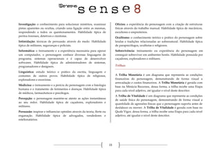 23
Investigação: o conhecimento para solucionar mistérios, examinar
pistas aparentes ou ocultas, criando uma ligação entre as mesmas,
respondendo a todos os questionamentos. Habilidade típica de
peritos forenses, detetives e cientistas.
Intimidação: técnicas de persuasão através do medo. Habilidade
típica de militares, seguranças e policiais.
Informática: o treinamento e a experiência necessária para operar
um computador, o personagem conhece diversas linguagens de
programa, sistemas operacionais e é capaz de desenvolver
softwares. Habilidade típica de administradores de sistemas,
programadores e designers.
Linguística: estudo teórico e prático da escrita, linguagem e
costumes de outros povos. Habilidade típica de religiosos,
exploradores e exorcistas.
Medicina: o treinamento e a perícia do personagem com a fisiologia
humana e o tratamento de ferimentos e doenças. Habilidade típica
de médicos, farmacêuticos e psicólogos.
Percepção: o personagem mantém-se atento as ações instantâneas
ao seu redor. Habilidade típica de caçadores, exploradores e
militares.
Persuasão: inspirar e influenciar opiniões através da teoria, flerte ou
enganação. Habilidade típica de advogados, vendedores e
estelionatários.
Ofícios: a experiência do personagem com a criação de estruturas
físicas através do trabalho manual. Habilidade típica de mecânicos,
escultores e empreiteiros.
Ocultismo: o conhecimento teórico e prático do personagem sobre
lendas e tradições relacionadas ao sobrenatural. Habilidade típica
de parapsicólogos, ocultistas e religiosos.
Sobrevivência: treinamento ou experiência do personagem em
conseguir sobreviver em ambientes hostis. Habilidade possuída por
caçadores, exploradores e militares.
Trilhas
A Trilha Monetária é um diagrama que representa as condições
financeiras do personagem, demonstrando de forma visual a
arrecadação e custos financeiros. A Trilha Monetária é gerada com
base na Minúcia Recursos, dessa forma, a trilha recebe uma Etapa
para cada nível adjetivo, até igualar o nível deste descritor.
A Trilha de Vitalidade é um diagrama que representa as condições
de saúde física do personagem, demonstrando de forma visual a
quantidade de agressões físicas que o personagem suporta antes de
desfalecer ou morrer. A Trilha de Vitalidade é gerada com base no
Quale Vigor, dessa forma, a trilha recebe uma Etapa para cada nível
adjetivo, até igualar o nível deste descritor.
 