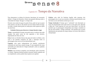 26
Capítulo 10 – Tempo da Narrativa
Para determinar os efeitos de diversos descritores foi necessário
definir o Tempo da Narrativa. Existe uma grande diferença entre a
velocidade do tempo "de jogo" e o tempo real.
Durante uma sessão de jogo de quatro horas, pode ser que se passe
uma semana, um mês ou até mesmo um ano inteiro dentro do jogo,
ou então, a sessão inteira pode ser usada para cobrir apenas as ações
de meia-hora.
Unidades básicas para descrever o tempo durante o jogo:
Turno: a quantidade de tempo necessária para se realizar uma ação
simples; isto pode variar de três segundos a três minutos,
dependendo do ritmo da cena.
Cena: Como as divisões básicas das peças de teatro ou filmes, uma
cena é um período compacto de ação e interação entre os
personagens, que ocorre em um determinado local.
Capítulo: uma parte independente da história, geralmente
concluída em uma única sessão de jogo. É uma sequência de cenas
conectadas por intervalos de "tempo acelerado"; como os capítulos
de um romance.
História: uma narrativa completa, com introdução, ações crescentes
e o clímax. Algumas histórias podem consumir muitos capítulos até
se completarem, outras podem durar apenas um capítulo.
Crônica: uma série de histórias ligadas pela presença dos
personagens em si e por sua narrativa contínua, possivelmente com
um tema ou arco de história central que os une.
Tempo Acelerado: O tempo que é "acelerado" com descrições ao
invés de interpretação turno após turno ou cena após cena. Quando
a Mesa diz "vocês esperam no carro por duas horas”, ao invés de
permitir que os personagens interpretem esse tempo, considera-se
que ele está usando o "tempo acelerado". Isto permite que se passe
rapidamente por períodos de tempo tedioso ou trivial, indo direto à
interpretação.
 