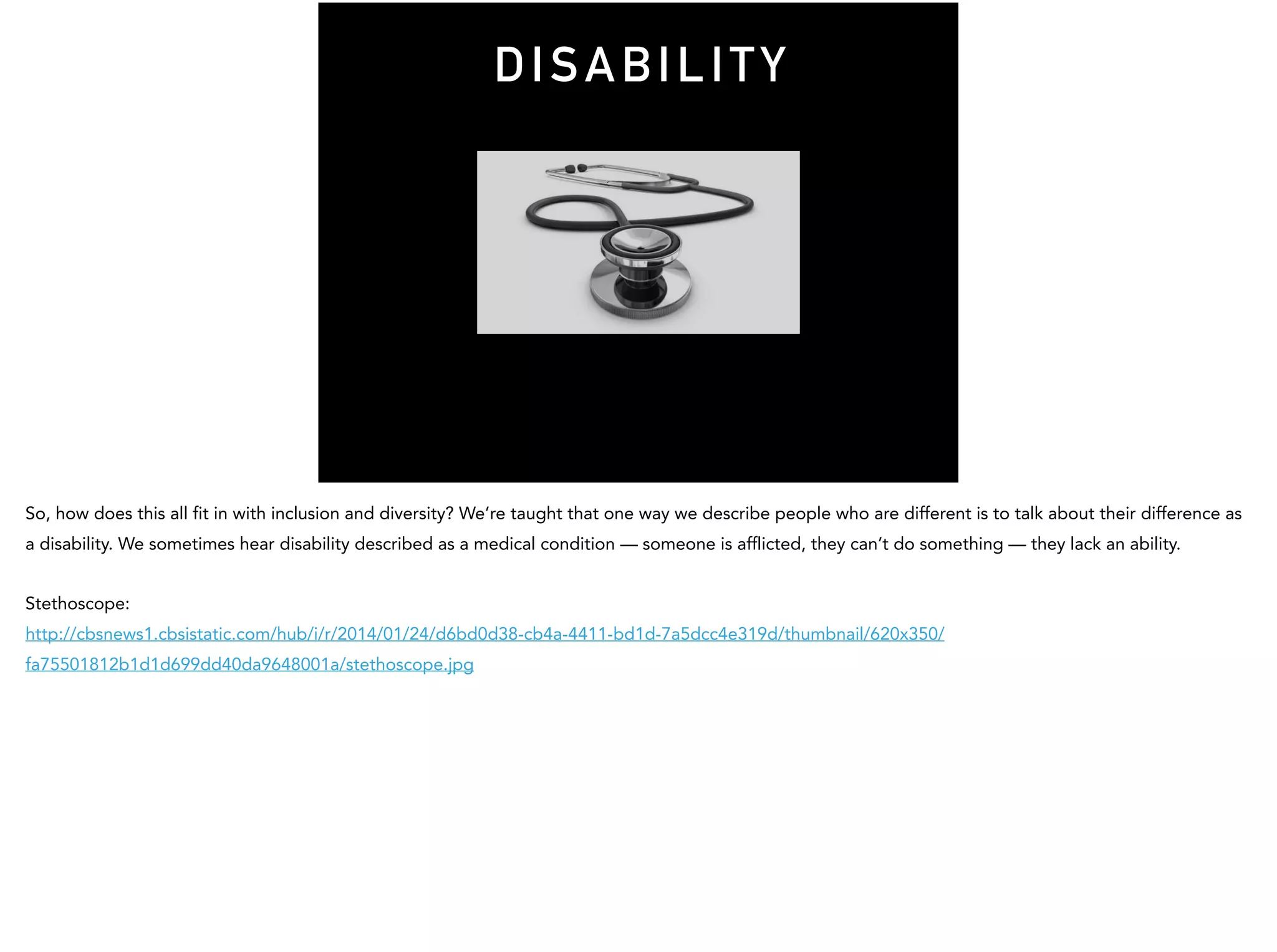DISABILITY
So, how does this all fit in with inclusion and diversity? We’re taught that one way we describe people who are different is to talk about their difference as
a disability. We sometimes hear disability described as a medical condition — someone is afflicted, they can’t do something — they lack an ability.
Stethoscope:
http://cbsnews1.cbsistatic.com/hub/i/r/2014/01/24/d6bd0d38-cb4a-4411-bd1d-7a5dcc4e319d/thumbnail/620x350/
fa75501812b1d1d699dd40da9648001a/stethoscope.jpg
 